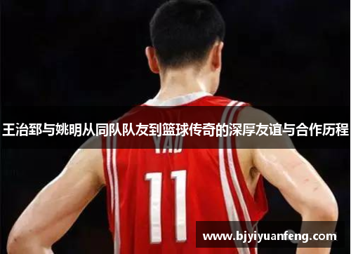 王治郅与姚明从同队队友到篮球传奇的深厚友谊与合作历程